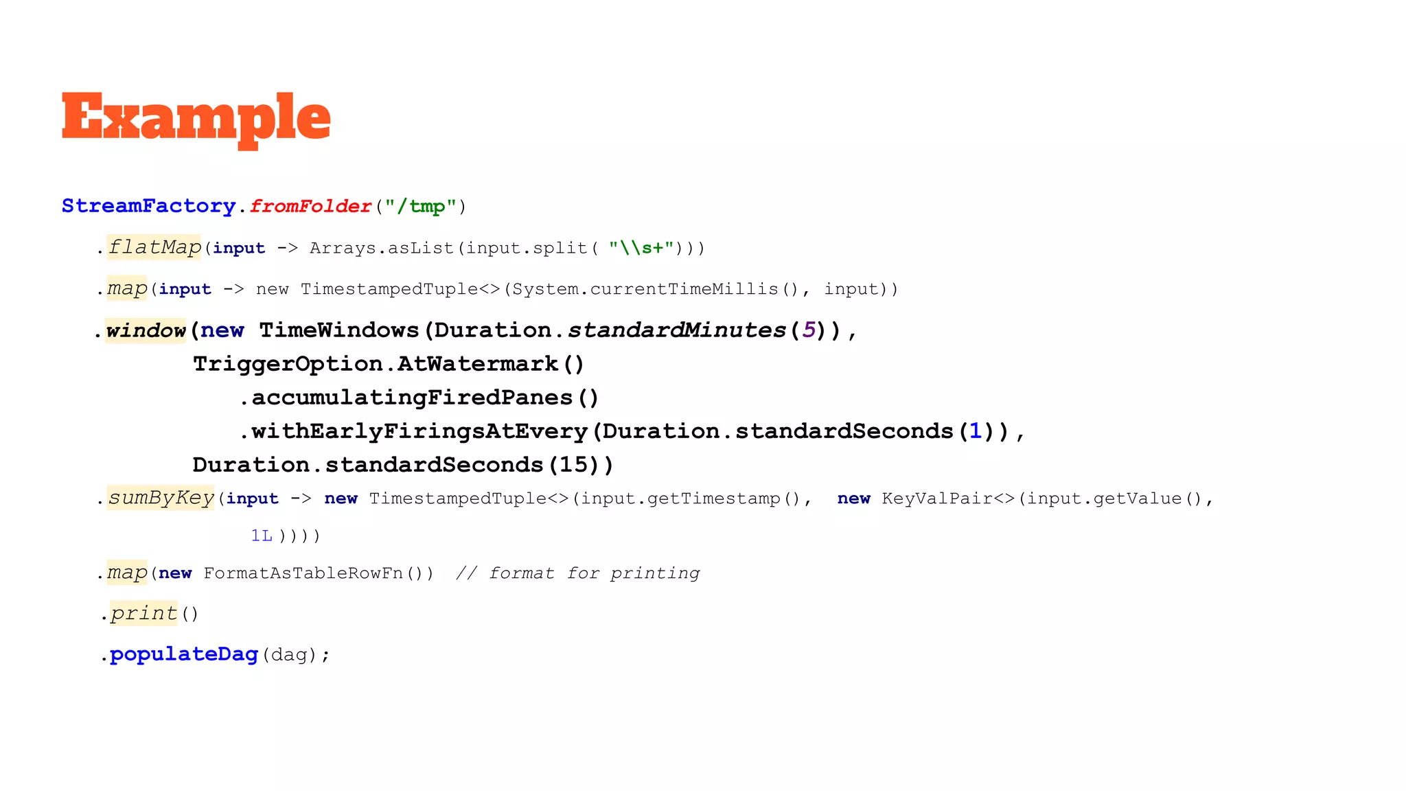 Example StreamFactory.fromFolder("/tmp") .flatMap(input -> Arrays.asList(input.split( "s+"))) .map(input -> new TimestampedTuple<>(System.currentTimeMillis(), input)) .window(new TimeWindows(Duration.standardMinutes(5)), TriggerOption.AtWatermark() .accumulatingFiredPanes() .withEarlyFiringsAtEvery(Duration.standardSeconds(1)), Duration.standardSeconds(15)) .sumByKey(input -> new TimestampedTuple<>(input.getTimestamp(), new KeyValPair<>(input.getValue(), 1L )))) .map(new FormatAsTableRowFn()) // format for printing .print() .populateDag(dag); 