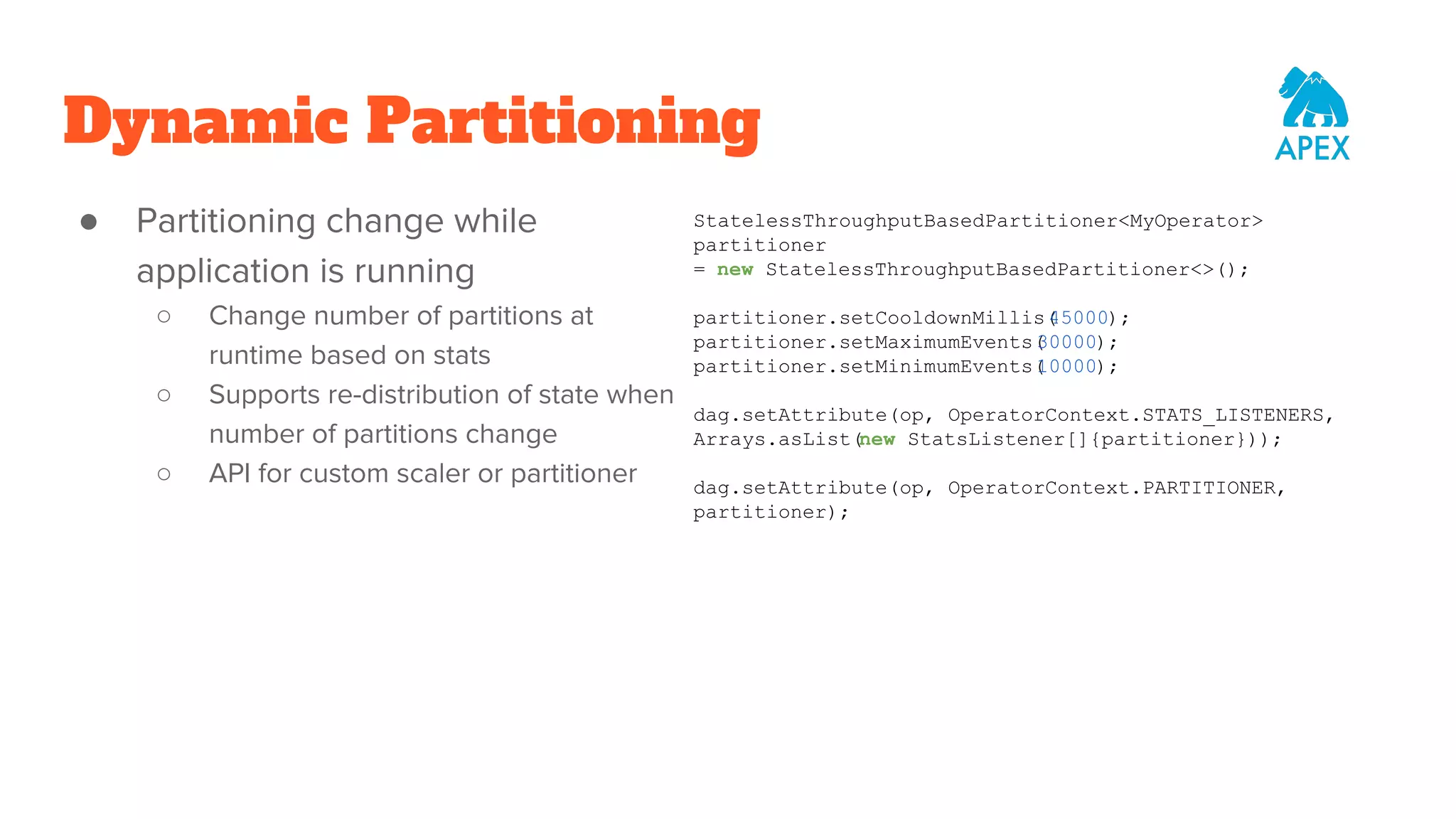 Dynamic Partitioning ● Partitioning change while application is running ○ Change number of partitions at runtime based on stats ○ Supports re-distribution of state when number of partitions change ○ API for custom scaler or partitioner StatelessThroughputBasedPartitioner<MyOperator> partitioner = new StatelessThroughputBasedPartitioner<>(); partitioner.setCooldownMillis(45000); partitioner.setMaximumEvents(30000); partitioner.setMinimumEvents(10000); dag.setAttribute(op, OperatorContext.STATS_LISTENERS, Arrays.asList(new StatsListener[]{partitioner})); dag.setAttribute(op, OperatorContext.PARTITIONER, partitioner); 