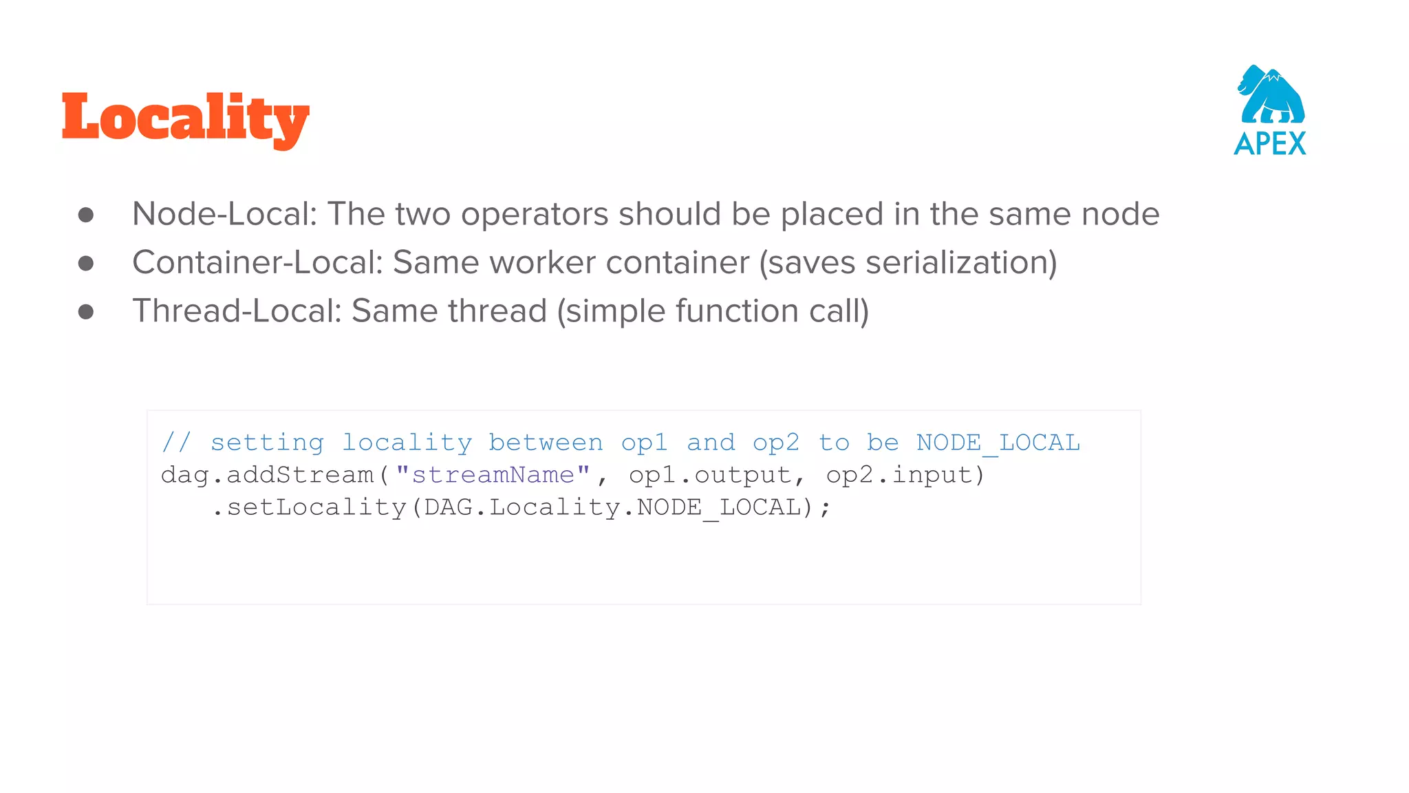 Locality ● Node-Local: The two operators should be placed in the same node ● Container-Local: Same worker container (saves serialization) ● Thread-Local: Same thread (simple function call) // setting locality between op1 and op2 to be NODE_LOCAL dag.addStream( "streamName", op1.output, op2.input) .setLocality(DAG.Locality.NODE_LOCAL); 