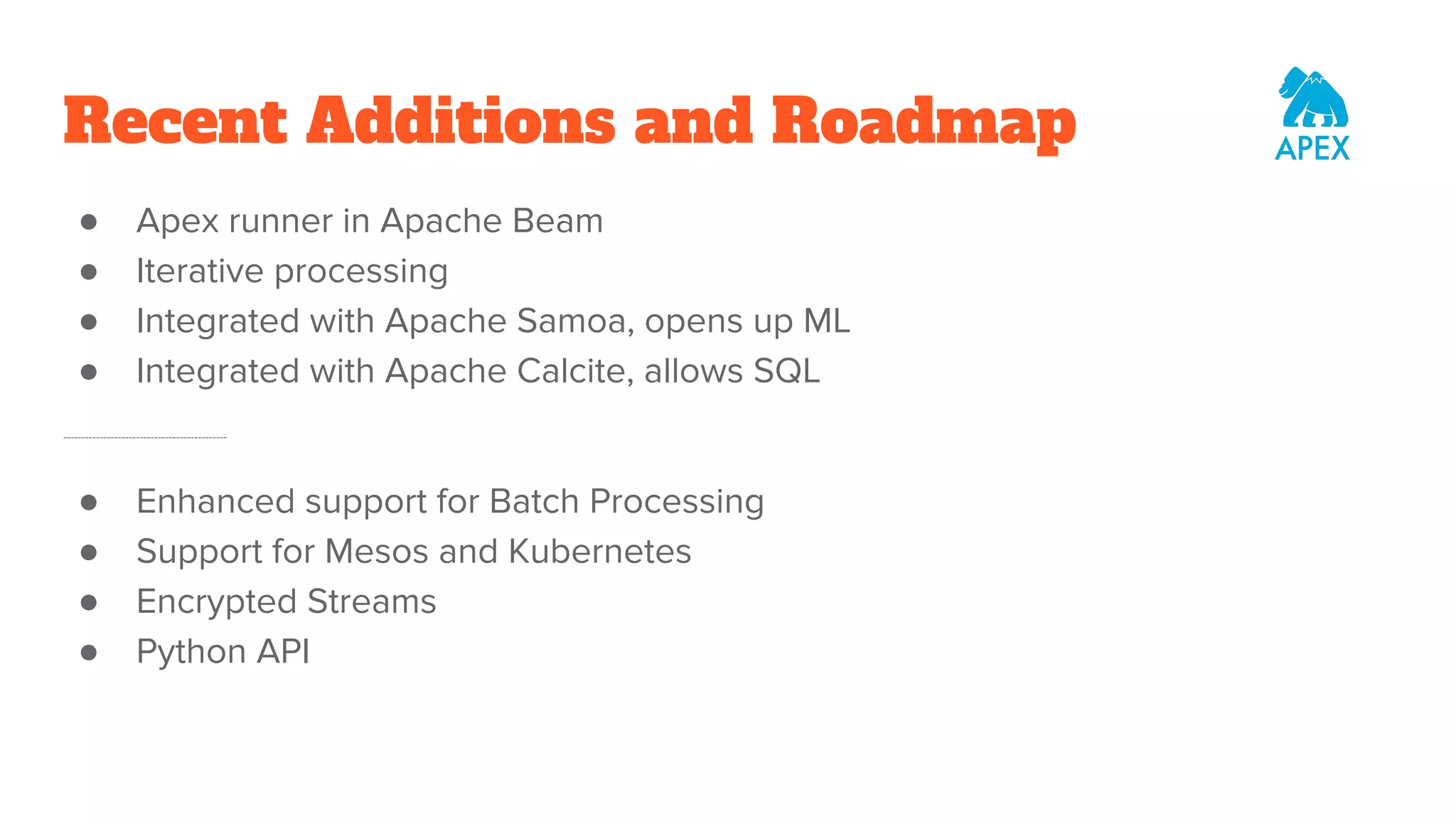 Recent Additions and Roadmap ● Apex runner in Apache Beam ● Iterative processing ● Integrated with Apache Samoa, opens up ML ● Integrated with Apache Calcite, allows SQL --------------------------------------------- ● Enhanced support for Batch Processing ● Support for Mesos and Kubernetes ● Encrypted Streams ● Python API 