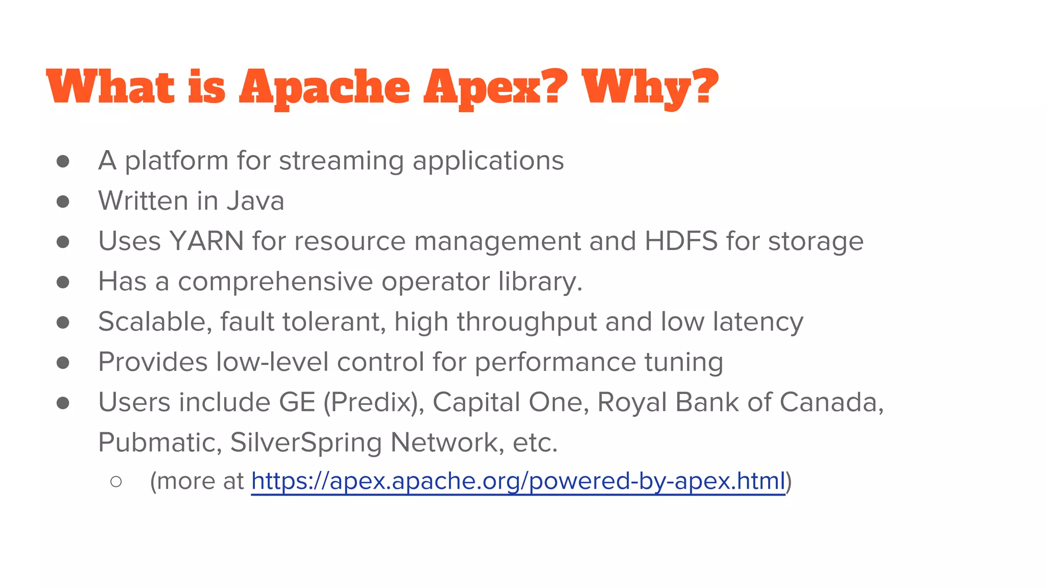 What is Apache Apex? Why? ● A platform for streaming applications ● Written in Java ● Uses YARN for resource management and HDFS for storage ● Has a comprehensive operator library. ● Scalable, fault tolerant, high throughput and low latency ● Provides low-level control for performance tuning ● Users include GE (Predix), Capital One, Royal Bank of Canada, Pubmatic, SilverSpring Network, etc. ○ (more at https://apex.apache.org/powered-by-apex.html) 
