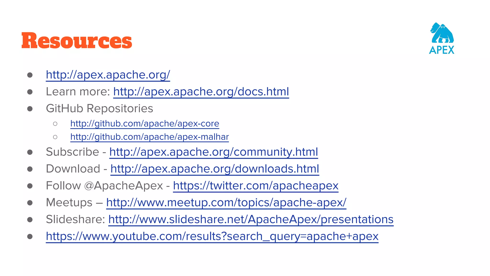 Resources ● http://apex.apache.org/ ● Learn more: http://apex.apache.org/docs.html ● GitHub Repositories ○ http://github.com/apache/apex-core ○ http://github.com/apache/apex-malhar ● Subscribe - http://apex.apache.org/community.html ● Download - http://apex.apache.org/downloads.html ● Follow @ApacheApex - https://twitter.com/apacheapex ● Meetups – http://www.meetup.com/topics/apache-apex/ ● Slideshare: http://www.slideshare.net/ApacheApex/presentations ● https://www.youtube.com/results?search_query=apache+apex 