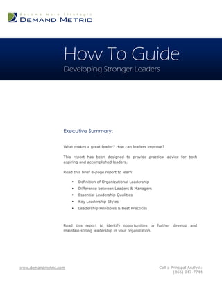 How To Guide
                   Developing Stronger Leaders




                   Executive Summary:

                   What makes a great leader? How can leaders improve?

                   This report has been designed to provide practical advice for both
                   aspiring and accomplished leaders.

                   Read this brief 8-page report to learn:

                          Definition of Organizational Leadership
                          Difference between Leaders & Managers
                          Essential Leadership Qualities
                          Key Leadership Styles
                          Leadership Principles & Best Practices



                   Read this report to identify opportunities to further develop and
                   maintain strong leadership in your organization.




www.demandmetric.com                                                 Call a Principal Analyst:
                                                                             (866) 947-7744
 