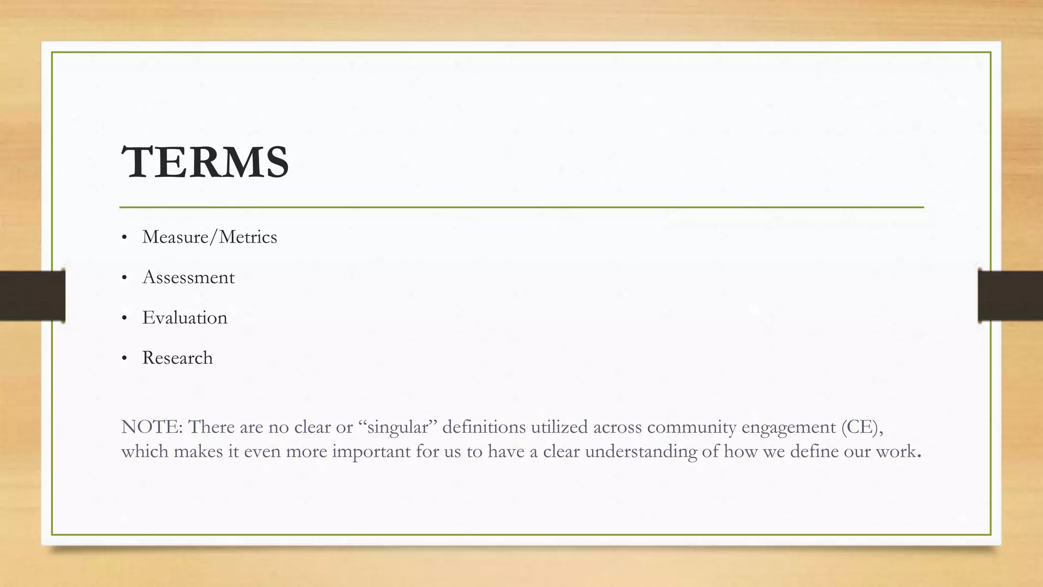 TERMS
• Measure/Metrics
• Assessment
• Evaluation
• Research
NOTE: There are no clear or “singular” definitions utilized across community engagement (CE),
which makes it even more important for us to have a clear understanding of how we define our work.
 