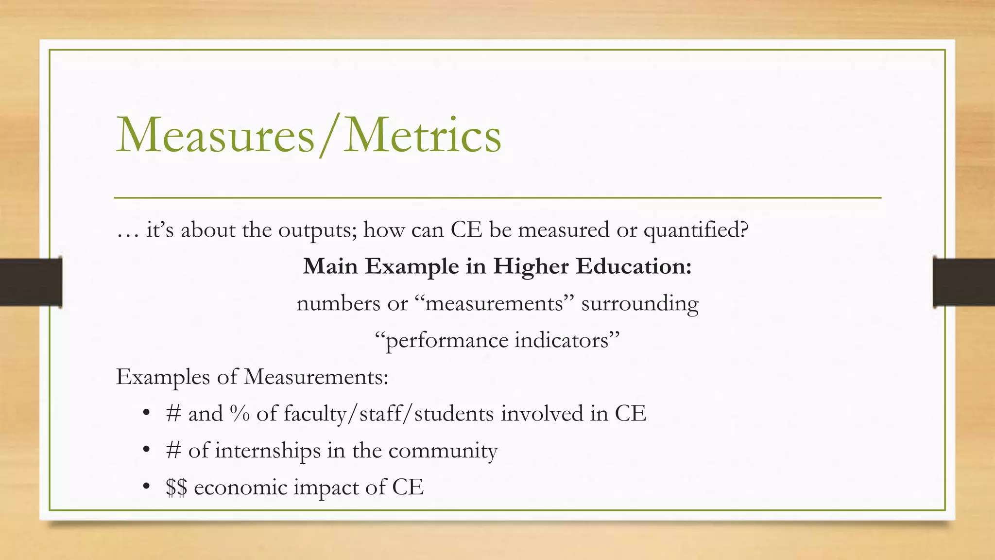 Measures/Metrics
… it’s about the outputs; how can CE be measured or quantified?
Main Example in Higher Education:
numbers or “measurements” surrounding
“performance indicators”
Examples of Measurements:
• # and % of faculty/staff/students involved in CE
• # of internships in the community
• $$ economic impact of CE
 