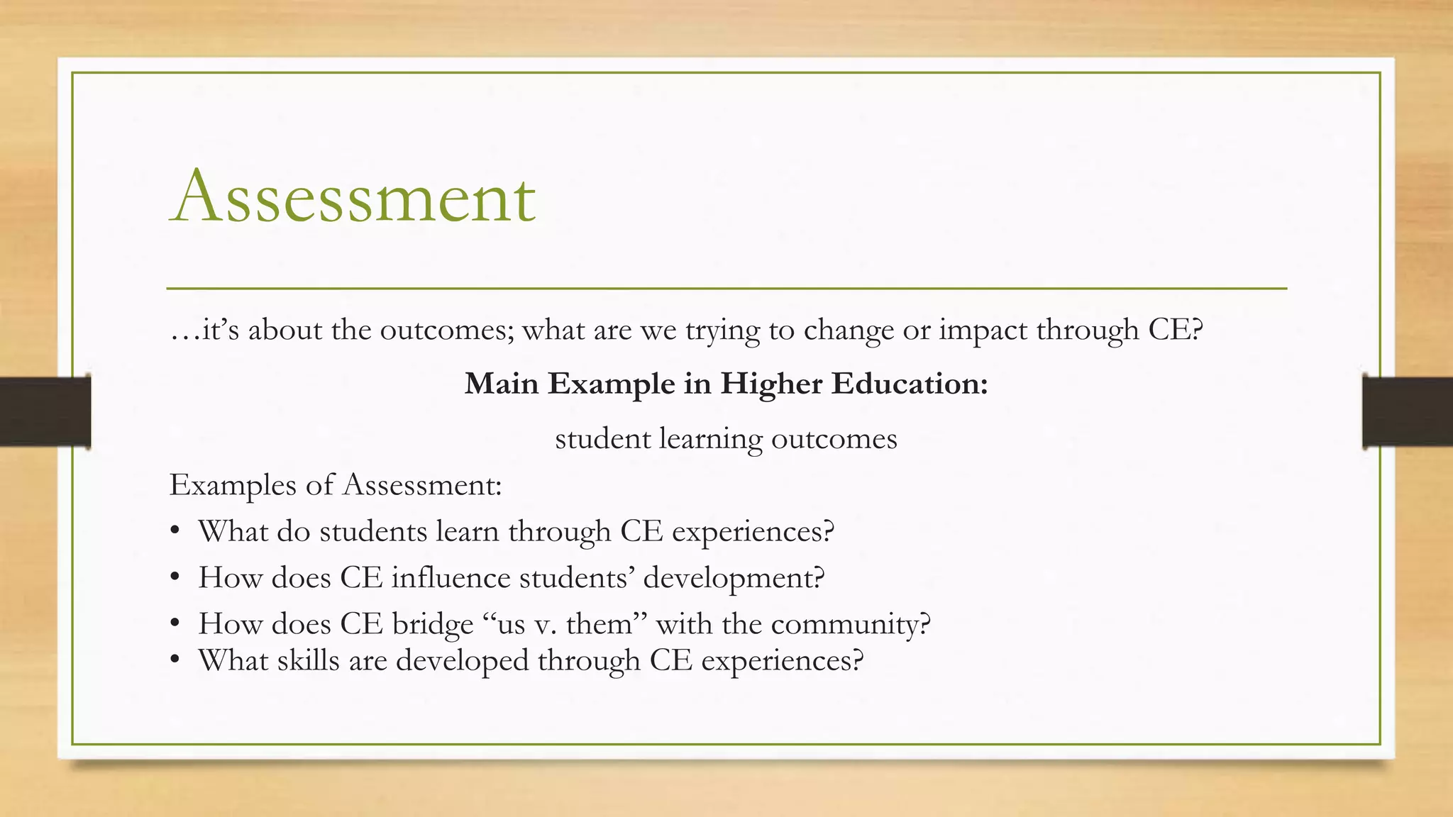 Assessment
…it’s about the outcomes; what are we trying to change or impact through CE?
Main Example in Higher Education:
student learning outcomes
Examples of Assessment:
• What do students learn through CE experiences?
• How does CE influence students’ development?
• How does CE bridge “us v. them” with the community?
• What skills are developed through CE experiences?
 