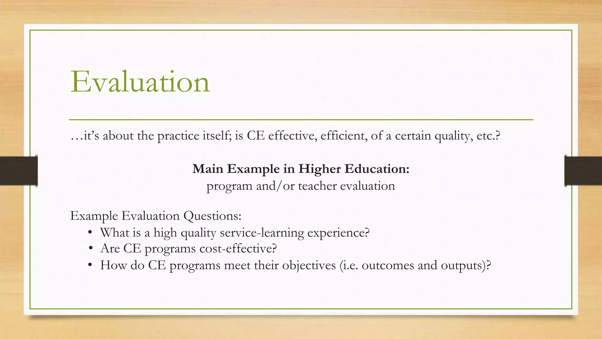 Evaluation
…it’s about the practice itself; is CE effective, efficient, of a certain quality, etc.?
Main Example in Higher Education:
program and/or teacher evaluation
Example Evaluation Questions:
• What is a high quality service-learning experience?
• Are CE programs cost-effective?
• How do CE programs meet their objectives (i.e. outcomes and outputs)?
 