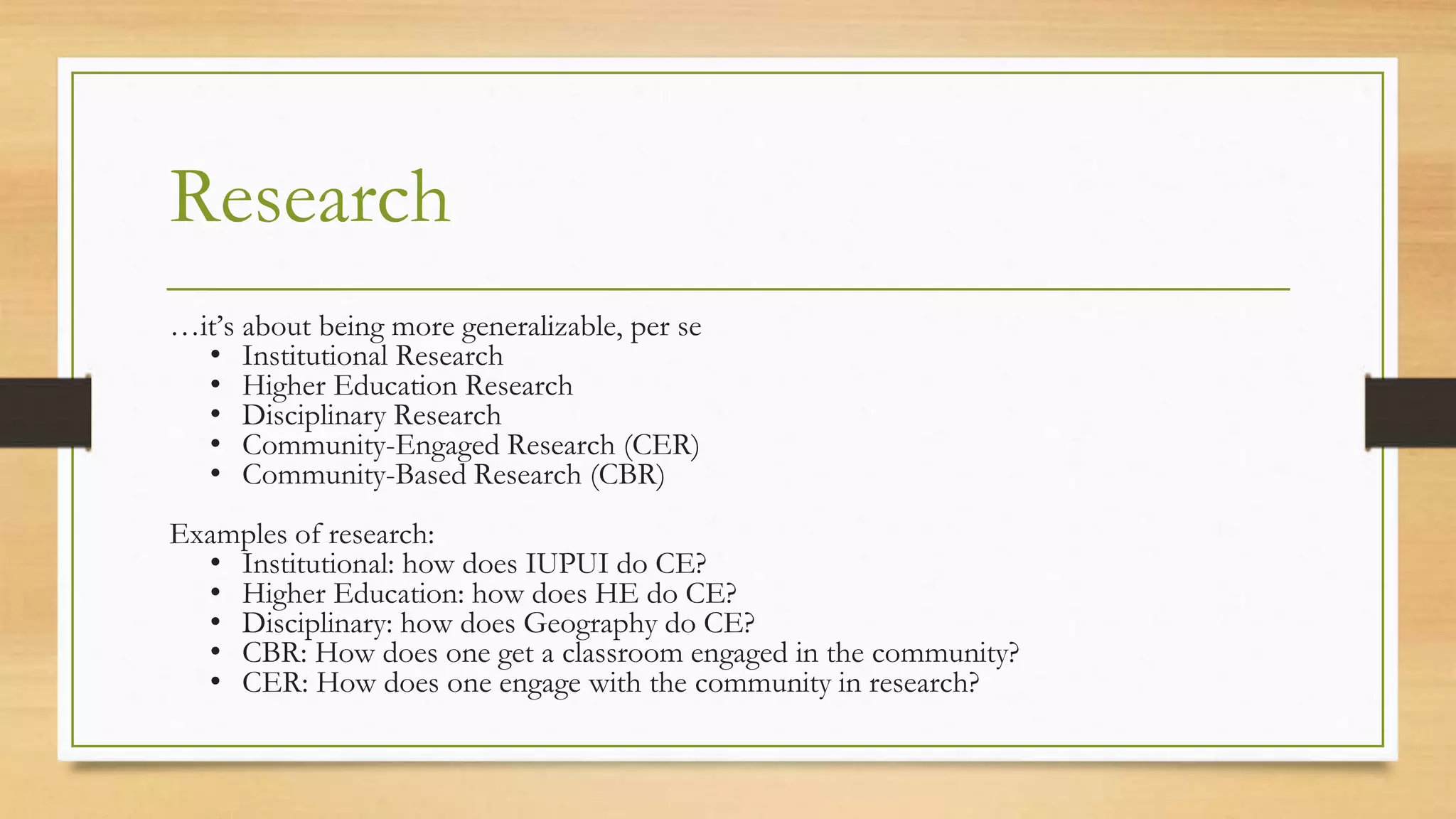 Research
…it’s about being more generalizable, per se
• Institutional Research
• Higher Education Research
• Disciplinary Research
• Community-Engaged Research (CER)
• Community-Based Research (CBR)
Examples of research:
• Institutional: how does IUPUI do CE?
• Higher Education: how does HE do CE?
• Disciplinary: how does Geography do CE?
• CBR: How does one get a classroom engaged in the community?
• CER: How does one engage with the community in research?
 