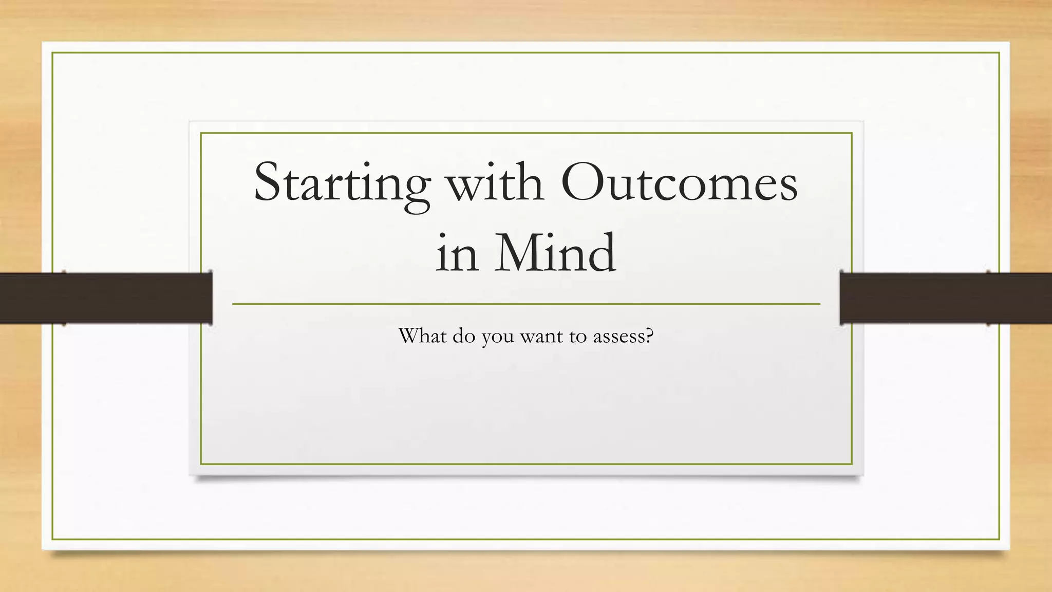 Starting with Outcomes
in Mind
What do you want to assess?
 