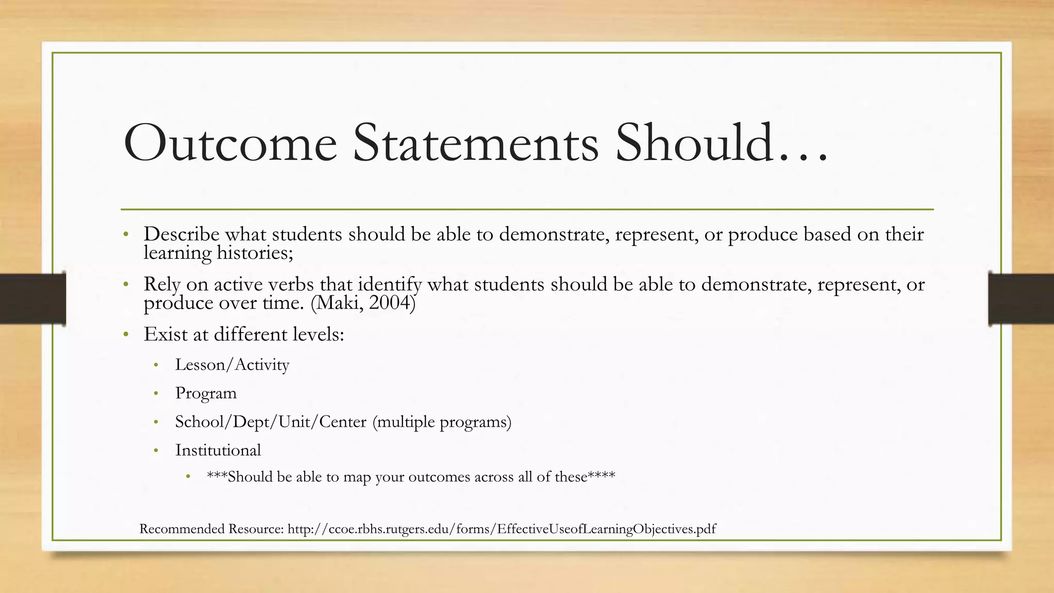 Outcome Statements Should…
• Describe what students should be able to demonstrate, represent, or produce based on their
learning histories;
• Rely on active verbs that identify what students should be able to demonstrate, represent, or
produce over time. (Maki, 2004)
• Exist at different levels:
• Lesson/Activity
• Program
• School/Dept/Unit/Center (multiple programs)
• Institutional
• ***Should be able to map your outcomes across all of these****
Recommended Resource: http://ccoe.rbhs.rutgers.edu/forms/EffectiveUseofLearningObjectives.pdf
 