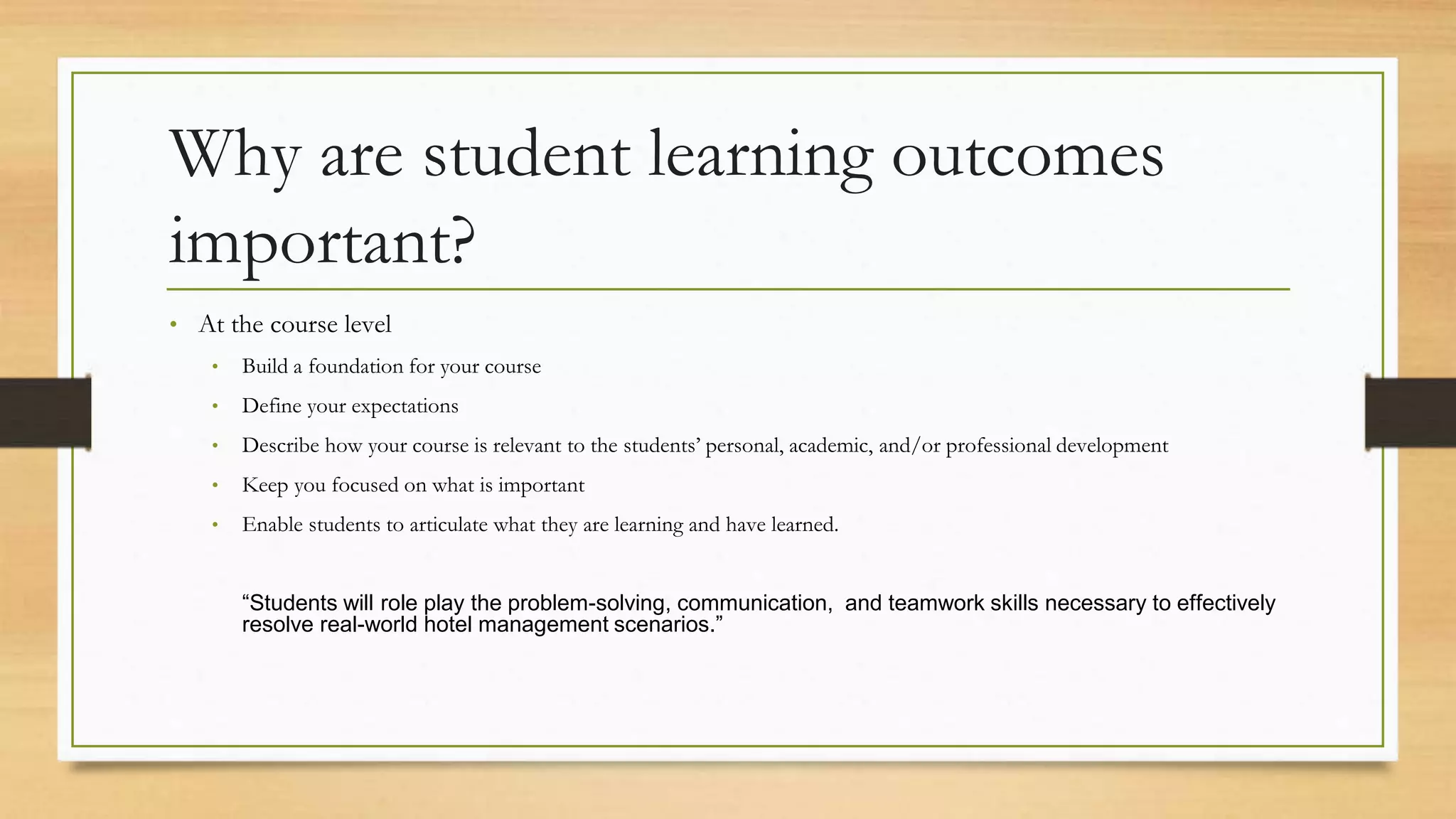Why are student learning outcomes
important?
• At the course level
• Build a foundation for your course
• Define your expectations
• Describe how your course is relevant to the students’ personal, academic, and/or professional development
• Keep you focused on what is important
• Enable students to articulate what they are learning and have learned.
“Students will role play the problem-solving, communication, and teamwork skills necessary to effectively
resolve real-world hotel management scenarios.”
 