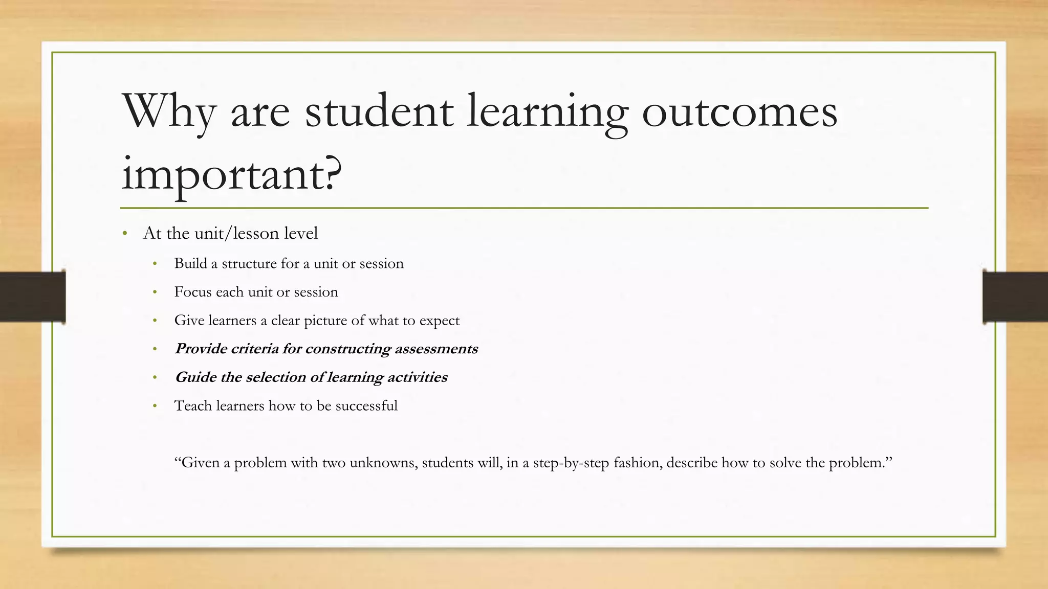 Why are student learning outcomes
important?
• At the unit/lesson level
• Build a structure for a unit or session
• Focus each unit or session
• Give learners a clear picture of what to expect
• Provide criteria for constructing assessments
• Guide the selection of learning activities
• Teach learners how to be successful
“Given a problem with two unknowns, students will, in a step-by-step fashion, describe how to solve the problem.”
 