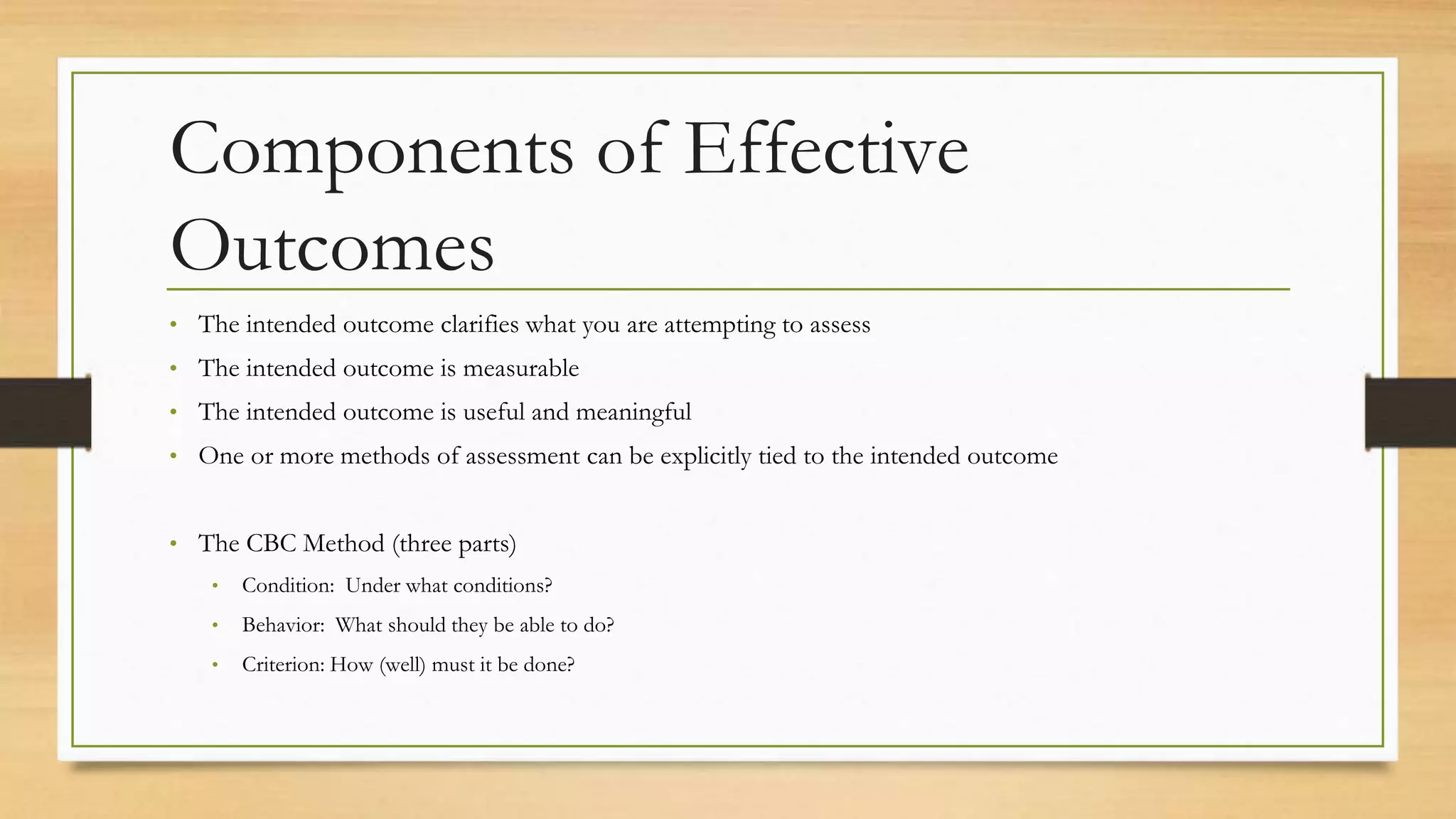 Components of Effective
Outcomes
• The intended outcome clarifies what you are attempting to assess
• The intended outcome is measurable
• The intended outcome is useful and meaningful
• One or more methods of assessment can be explicitly tied to the intended outcome
• The CBC Method (three parts)
• Condition: Under what conditions?
• Behavior: What should they be able to do?
• Criterion: How (well) must it be done?
 