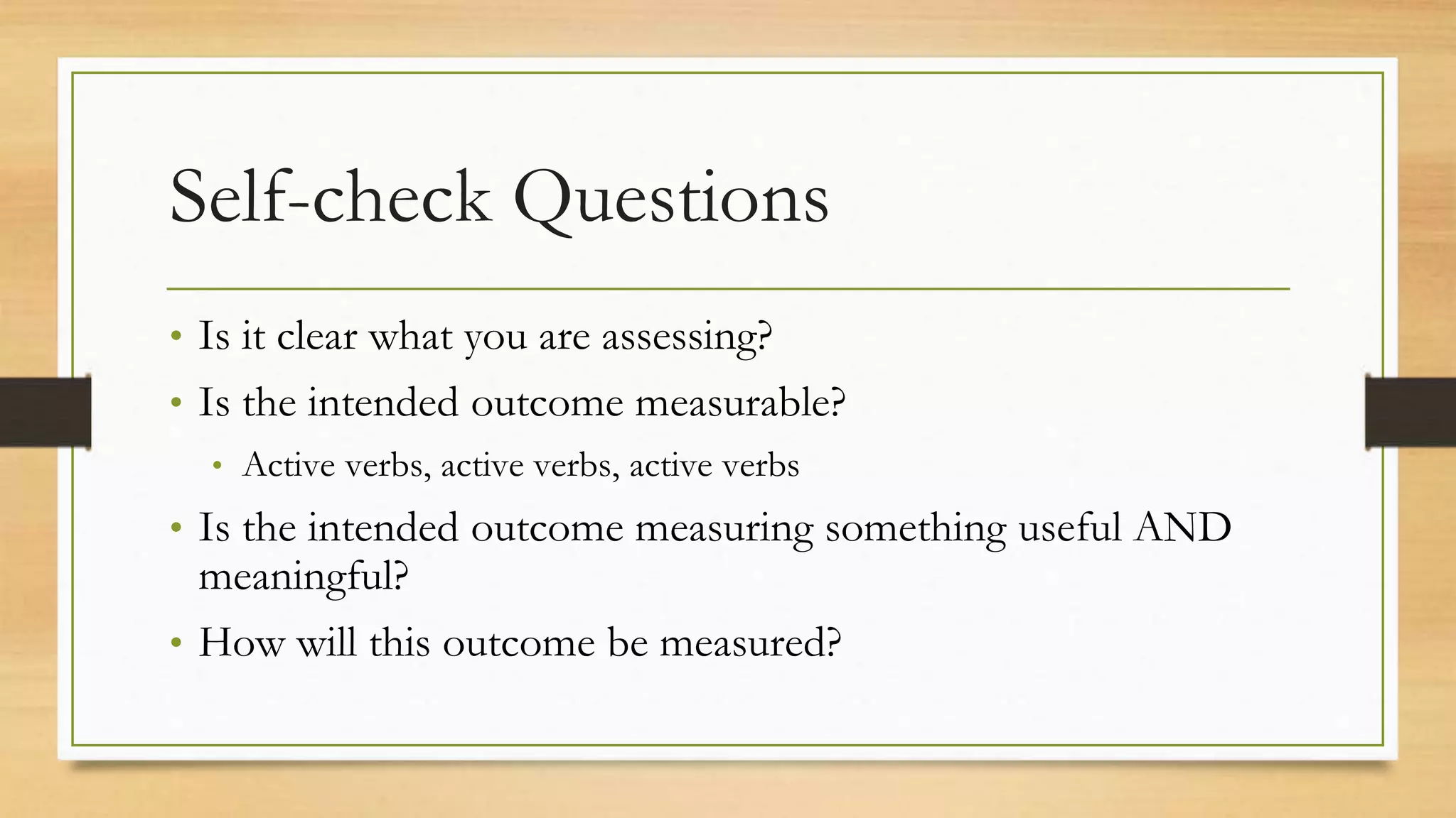 Self-check Questions
• Is it clear what you are assessing?
• Is the intended outcome measurable?
• Active verbs, active verbs, active verbs
• Is the intended outcome measuring something useful AND
meaningful?
• How will this outcome be measured?
 