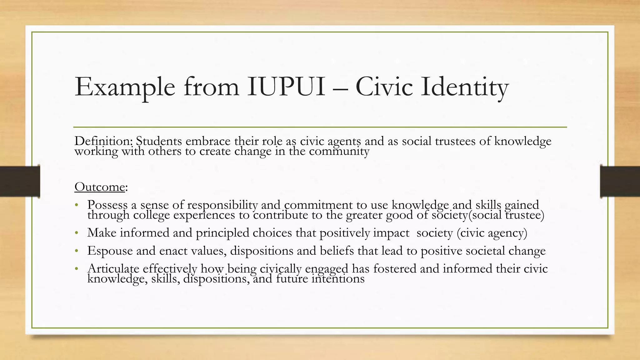 Example from IUPUI – Civic Identity
Definition: Students embrace their role as civic agents and as social trustees of knowledge
working with others to create change in the community
Outcome:
• Possess a sense of responsibility and commitment to use knowledge and skills gained
through college experiences to contribute to the greater good of society(social trustee)
• Make informed and principled choices that positively impact society (civic agency)
• Espouse and enact values, dispositions and beliefs that lead to positive societal change
• Articulate effectively how being civically engaged has fostered and informed their civic
knowledge, skills, dispositions, and future intentions
 