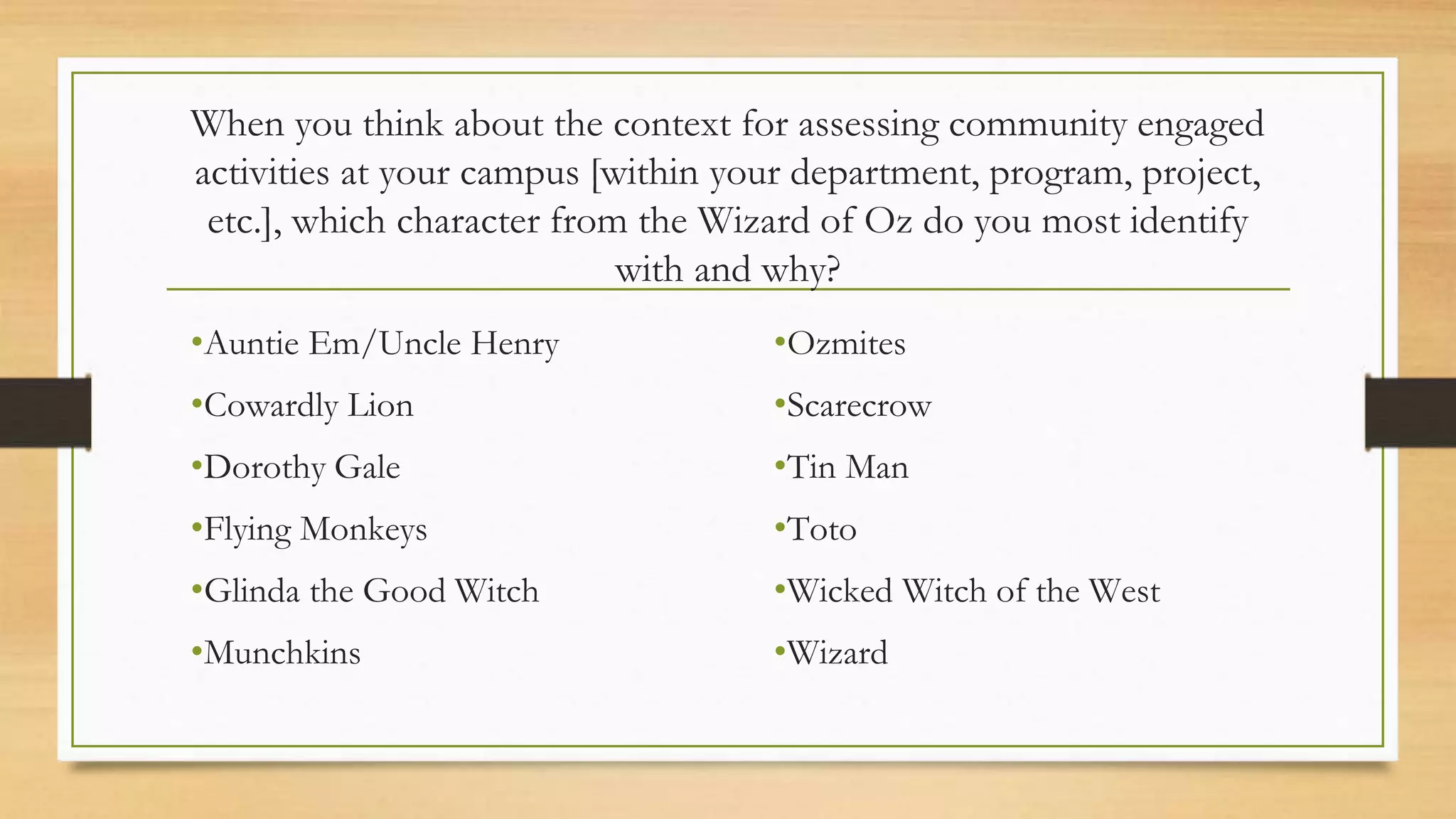 When you think about the context for assessing community engaged
activities at your campus [within your department, program, project,
etc.], which character from the Wizard of Oz do you most identify
with and why?
•Auntie Em/Uncle Henry
•Cowardly Lion
•Dorothy Gale
•Flying Monkeys
•Glinda the Good Witch
•Munchkins
•Ozmites
•Scarecrow
•Tin Man
•Toto
•Wicked Witch of the West
•Wizard
 