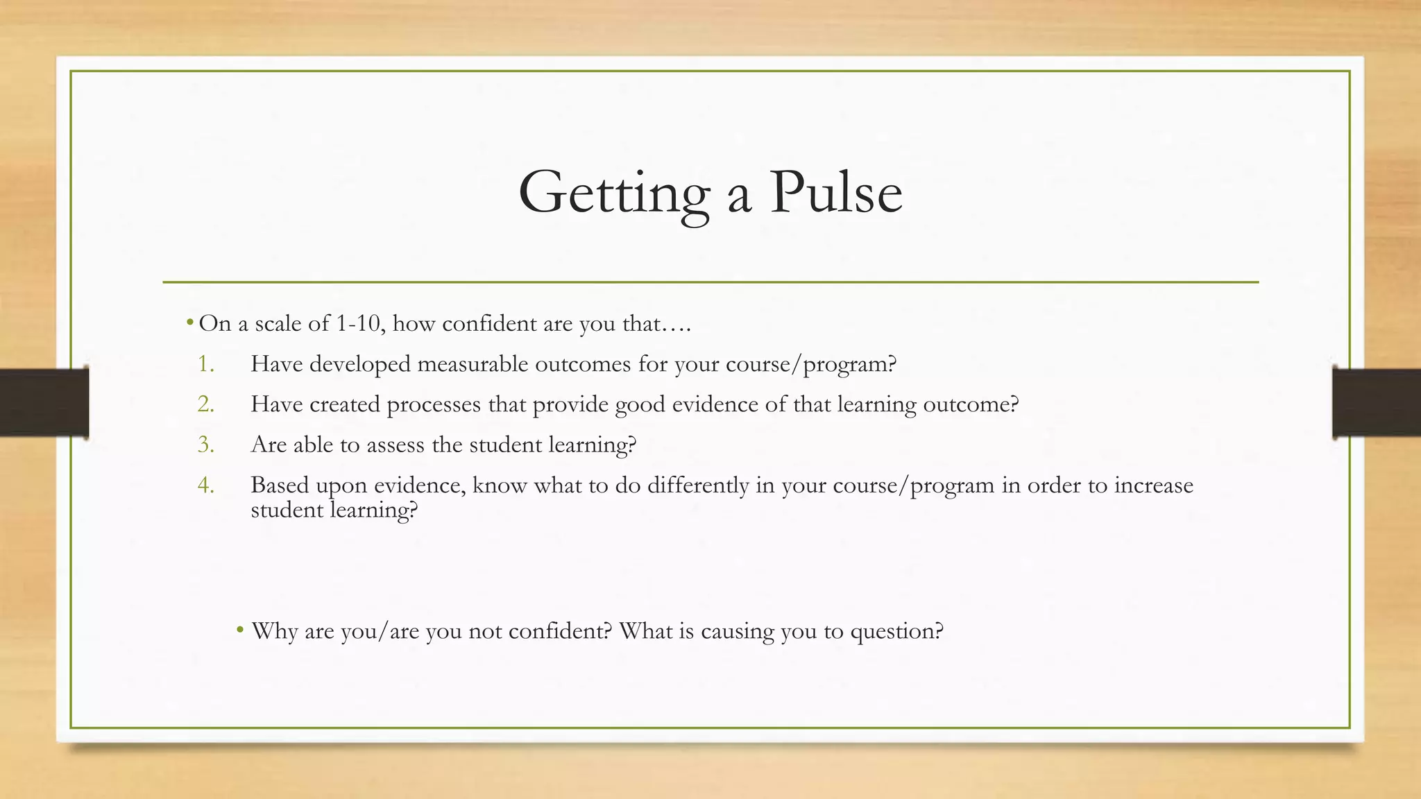 Getting a Pulse
• On a scale of 1-10, how confident are you that….
1. Have developed measurable outcomes for your course/program?
2. Have created processes that provide good evidence of that learning outcome?
3. Are able to assess the student learning?
4. Based upon evidence, know what to do differently in your course/program in order to increase
student learning?
• Why are you/are you not confident? What is causing you to question?
 