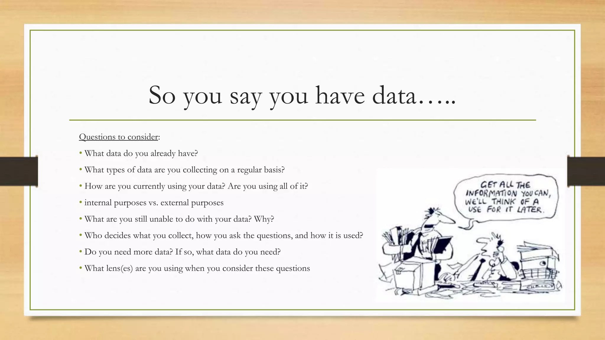 So you say you have data…..
Questions to consider:
• What data do you already have?
• What types of data are you collecting on a regular basis?
• How are you currently using your data? Are you using all of it?
• internal purposes vs. external purposes
• What are you still unable to do with your data? Why?
• Who decides what you collect, how you ask the questions, and how it is used?
• Do you need more data? If so, what data do you need?
• What lens(es) are you using when you consider these questions
 
