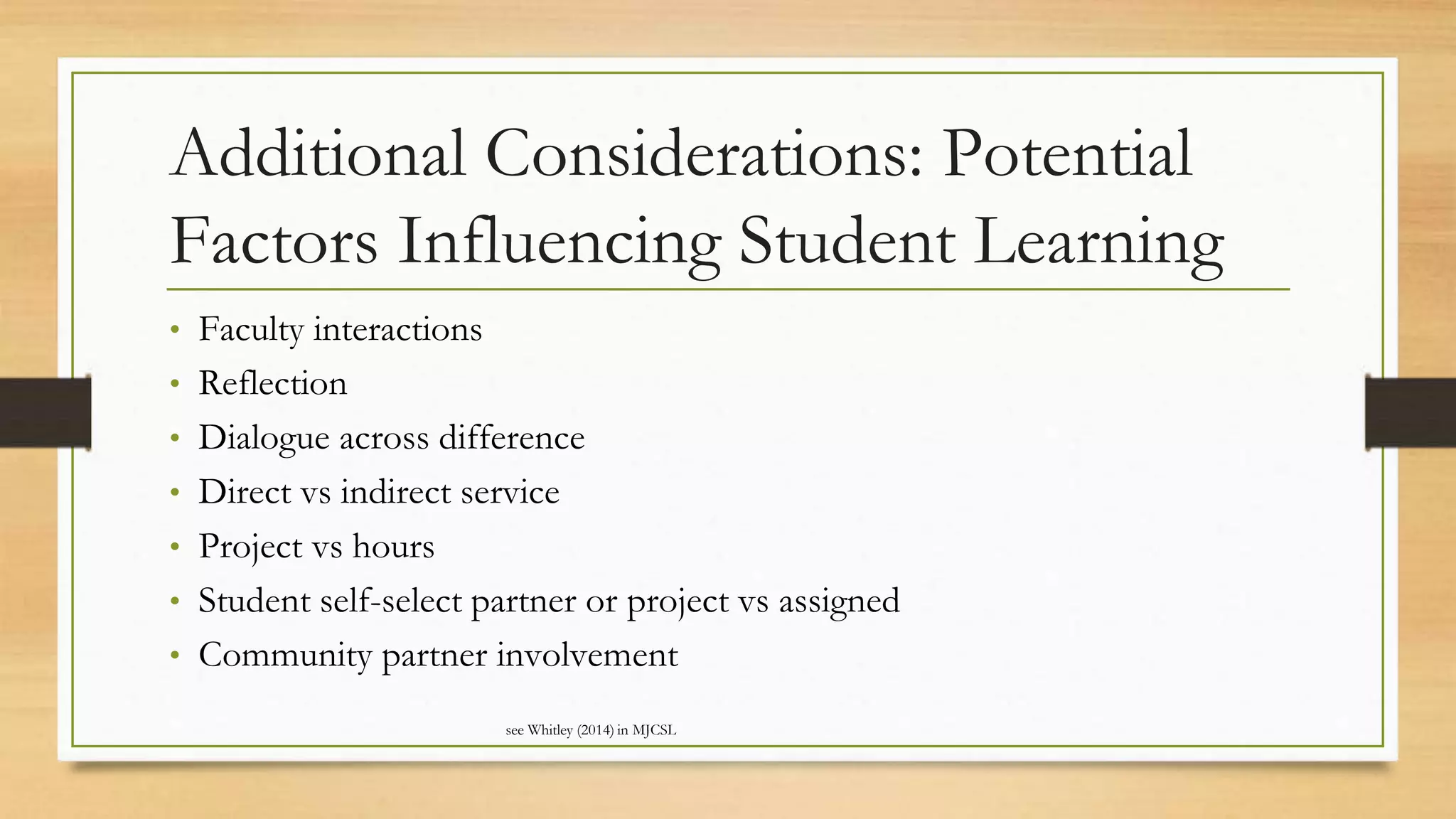 Additional Considerations: Potential
Factors Influencing Student Learning
• Faculty interactions
• Reflection
• Dialogue across difference
• Direct vs indirect service
• Project vs hours
• Student self-select partner or project vs assigned
• Community partner involvement
see Whitley (2014) in MJCSL
 