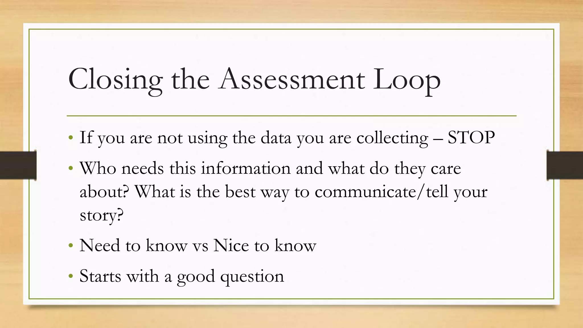 Closing the Assessment Loop
• If you are not using the data you are collecting – STOP
• Who needs this information and what do they care
about? What is the best way to communicate/tell your
story?
• Need to know vs Nice to know
• Starts with a good question
 