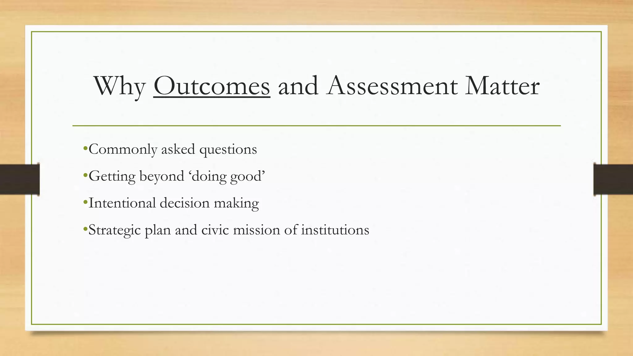 Why Outcomes and Assessment Matter
•Commonly asked questions
•Getting beyond ‘doing good’
•Intentional decision making
•Strategic plan and civic mission of institutions
 