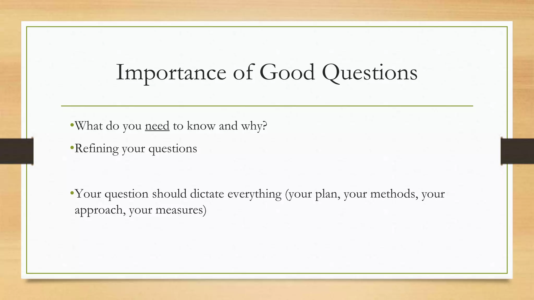Importance of Good Questions
•What do you need to know and why?
•Refining your questions
•Your question should dictate everything (your plan, your methods, your
approach, your measures)
 