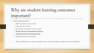 Why are student learning outcomes
important?
• At the unit/lesson level
• Build a structure for a unit or session
• Focus each unit or session
• Give learners a clear picture of what to expect
• Provide criteria for constructing assessments
• Guide the selection of learning activities
• Teach learners how to be successful
“Given a problem with two unknowns, students will, in a step-by-step fashion, describe how to solve the problem.”
 