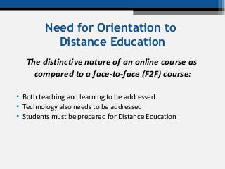 Need for Orientation to
Distance Education
The distinctive nature of an online course as
compared to a face-to-face (F2F) course:
• Both teaching and learning to be addressed
• Technology also needs to be addressed
• Students must be prepared for Distance Education
 