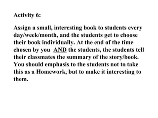 Activity 6:

Assign a small, interesting book to students every
day/week/month, and the students get to choose
their book individually. At the end of the time
chosen by you AND the students, the students tell
their classmates the summary of the story/book.
You should emphasis to the students not to take
this as a Homework, but to make it interesting to
them.
 