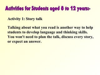 Activity 1: Story talk

Talking about what you read is another way to help
students to develop language and thinking skills.
You won't need to plan the talk, discuss every story,
or expect an answer.
 