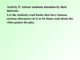 Activity 5: Attract students attention by their
interests.
Let the students read books that have famous
cartoon characters in it or let them read about the
video games the play.
 