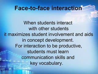 When students interact
with other students
it maximizes student involvement and aids
in concept development.
For interaction to be productive,
students must learn
communication skills and
key vocabulary.
Face-to-face interaction
 