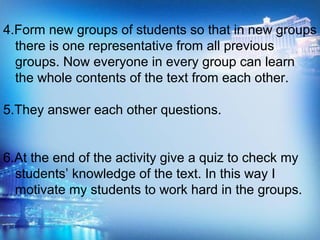 4.Form new groups of students so that in new groups
there is one representative from all previous
groups. Now everyone in every group can learn
the whole contents of the text from each other.
5.They answer each other questions.
6.At the end of the activity give a quiz to check my
students’ knowledge of the text. In this way I
motivate my students to work hard in the groups.
 