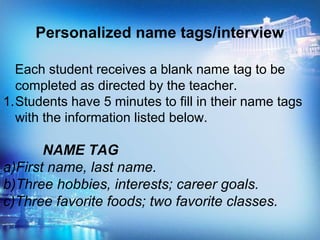 Personalized name tags/interview
Each student receives a blank name tag to be
completed as directed by the teacher.
1.Students have 5 minutes to fill in their name tags
with the information listed below.
NAME TAG
a)First name, last name.
b)Three hobbies, interests; career goals.
c)Three favorite foods; two favorite classes.
 