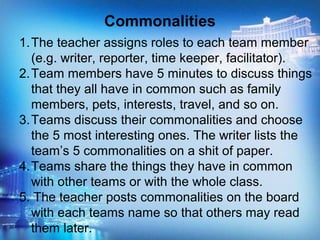 1.The teacher assigns roles to each team member
(e.g. writer, reporter, time keeper, facilitator).
2.Team members have 5 minutes to discuss things
that they all have in common such as family
members, pets, interests, travel, and so on.
3.Teams discuss their commonalities and choose
the 5 most interesting ones. The writer lists the
team’s 5 commonalities on a shit of paper.
4.Teams share the things they have in common
with other teams or with the whole class.
5. The teacher posts commonalities on the board
with each teams name so that others may read
them later.
Commonalities
 