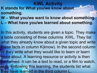 K stands for What you/we know about
something.
W – What you/we want to know about something.
L – What have you/we learned about something.
In this activity, students are given a topic. They make
a table consisting of three columns KWL. They list
what they already know about a given topic and write
these facts in column K(know). In the second column
W they write what they would like to learn or learn
more about. A learning resource or activity is then
performed. It can be a text to read, or a film to watch,
acts. Following this learning, the students list what
they have learned in the third column L.
KWL Activity
 