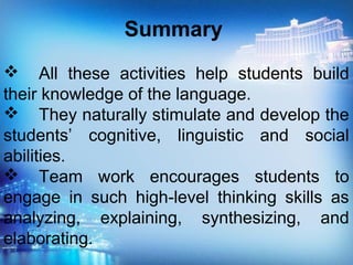 Summary
 All these activities help students build
their knowledge of the language.
 They naturally stimulate and develop the
students’ cognitive, linguistic and social
abilities.
 Team work encourages students to
engage in such high-level thinking skills as
analyzing, explaining, synthesizing, and
elaborating.
 