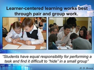 Learner-centered learning works best
through pair and group work.
“Students have equal responsibility for performing a
task and find it difficult to “hide” in a small group”
H. D. Brown
 