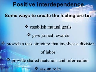 Some ways to create the feeling are to:
 establish mutual goals
 give joined rewards
 provide a task structure that involves a division
of labor
 provide shared materials and information
 assign roles
Positive interdependence
 