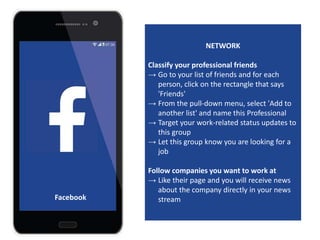 NETWORK
Classify your professional friends
→ Go to your list of friends and for each
person, click on the rectangle that says
'Friends'
→ From the pull-down menu, select 'Add to
another list' and name this Professional
→ Target your work-related status updates to
this group
→ Let this group know you are looking for a
job
Follow companies you want to work at
→ Like their page and you will receive news
about the company directly in your news
streamFacebook
 