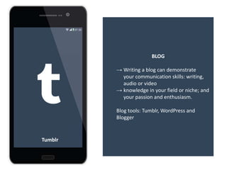 BLOG
→ Writing a blog can demonstrate
your communication skills: writing,
audio or video
→ knowledge in your field or niche; and
your passion and enthusiasm.
Blog tools: Tumblr, WordPress and
Blogger
Tumblr
 