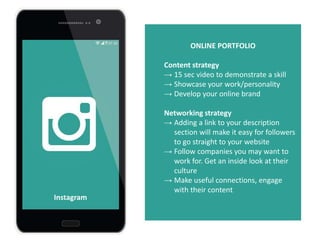 ONLINE PORTFOLIO
Content strategy
→ 15 sec video to demonstrate a skill
→ Showcase your work/personality
→ Develop your online brand
Networking strategy
→ Adding a link to your description
section will make it easy for followers
to go straight to your website
→ Follow companies you may want to
work for. Get an inside look at their
culture
→ Make useful connections, engage
with their content
Instagram
 