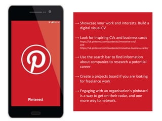 → Showcase your work and interests. Build a
digital visual CV
→ Look for inspiring CVs and business cards
https://uk.pinterest.com/suebecks/innovative-cvs/
and
https://uk.pinterest.com/suebecks/innovative-business-cards/
→ Use the search bar to find information
about companies to research a potential
career
→ Create a projects board if you are looking
for freelance work
→ Engaging with an organisation's pinboard
is a way to get on their radar, and one
more way to network.Pinterest
 