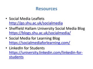 Resources
• Social Media Leaflets
http://go.shu.ac.uk/socialmedia
• Sheffield Hallam University Social Media Blog
https://blogs.shu.ac.uk/socialmedia/
• Social Media for Learning Blog
https://socialmediaforlearning.com/
• LinkedIn for Students
https://university.linkedin.com/linkedin-for-
students
 