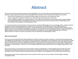 Abstract
This session will demonstrate the importance of embedding the use of social media and technology within the curriculum to
develop a range of graduate attributes and employability skills. Examples will be shared of how students can develop:
• authentic learning experiences to develop confident digital communication and collaboration skills
• ways to engage with employers through social media through professional social networking
• students' digital capabilities (Jisc 2015) awareness of the importance of lifelong learning and becoming a digital lifewide
learner (Beckingham 2015) employability skills which include social skills such as communication and teamwork which
increasingly in the workplace is also taking place online.
It is important that the constant evolution of social media is understood (Beckingham, Purvis and Rodger 2015), and that students
are given authentic learning experiences to allow them to learn how to use the affordances of these digital spaces in a
professional context. Active listening and curation; online collaboration and communication; creativity and the ability to create
digital resources using multimedia; and digital connectedness, are all skills that can be developed further through participation of
digital activities set in the context of the students discipline. The ubiquitous use of mobile technology opens numerous
opportunities for students to use their own devices for learning Nerantzi and Beckingham (2015).
Why is this important?
The annual survey produced by the CBI (Confederation of British Industry) considers employers' requirements for graduate skills
and highlight the dissatisfaction that employers feel over graduates' preparedness for the workplace. Over half of businesses (55%)
were not confident there will be enough people available in the future with the necessary skills to fill their high-skilled jobs (CBI
2015:6) and noted that "Businesses look first and foremost for graduates with the right attitudes and aptitudes to enable them to
be effective in the workplace – nearly nine in ten employers (89%) value these above factors such as degree subject (62%)." (CBI
2015:56).
Key areas of concern in this report were communication and team working skills. In today's digital age these skills need to be
demonstrated confidently both face to face and online. Increasingly the first contact an employer makes with a prospective
candidate is online. Particular attention should therefore also be given to the development of a professional online presence.
Participants will also have the opportunity to share and discuss their own use of social media and technology to develop
employability skills.
 