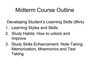 Midterm Course Outline
Developing Student’s Learning Skills (9hrs)
1. Learning Styles and Skills
2. Study Habits: How to unlock and
Improve
3. Study Skills Enhancement: Note Taking,
Memorization, Mnemonics and Test
Taking

 