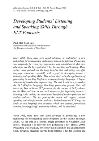 Education Journal《教育學報》, Vol. 34, No. 2, Winter 2006
© The Chinese University of Hong Kong 2007




Developing Students’ Listening
and Speaking Skills Through
ELT Podcasts

Paul Man-Man SZE
Department of Curriculum and Instruction,
The Chinese University of Hong Kong



Since 2005, there have seen rapid advances in podcasting, a new
technology for broadcasting audio programs on the Internet. Podcasting
was originally for conveying information and entertainment. But soon
educators saw the huge potential it has for teaching and learning. Many
writers have pointed out the huge benefits that podcasting can offer
language education, especially with regard to developing learners’
listening and speaking skills. This article deals with the application of
podcasting in teaching English as a second/foreign language. It begins
with a brief introduction to podcasting. The article will then proceed to
the ELT (English Language Teaching) podcasting proper. This will
cover: (a) how to locate ELT podcasts, (b) the content of ELT podcasts
on the Web and how to use such resources for improving learners’
listening skills, and (c) the educational benefits of teacher podcasts and
student podcasts. The last part of the article will suggest suitable
speaking activities for student podcasts. Radio drama and ELT rap, two
kinds of oral language arts activities which are deemed particularly
suitable for Hong Kong’s secondary schools, will be explained.


Since 2005, there have seen rapid advances in podcasting, a new
technology for broadcasting audio programs on the Internet (Selingo,
2006). As the title of a journal article published in November 2005
shows, “blogging is so last year, now podcasting is hot” (Balas, 2005).
Podcasting was originally for conveying information and entertainment.
Soon, however, educators saw the huge potential it has for teaching and
 