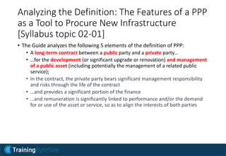 Analyzing the Definition: The Features of a PPP
as a Tool to Procure New Infrastructure
[Syllabus topic 02-01]
• The Guide analyzes the following 5 elements of the definition of PPP:
• A long-term contract between a public party and a private party…
• …for the development (or significant upgrade or renovation) and management
of a public asset (including potentially the management of a related public
service);
• In the contract, the private party bears significant management responsibility
and risks through the life of the contract
• …and provides a significant portion of the finance
• …and remuneration is significantly linked to performance and/or the demand
for or use of the asset or service, so as to align the interests of both parties
 