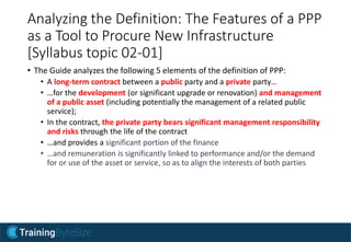 Analyzing the Definition: The Features of a PPP
as a Tool to Procure New Infrastructure
[Syllabus topic 02-01]
• The Guide analyzes the following 5 elements of the definition of PPP:
• A long-term contract between a public party and a private party…
• …for the development (or significant upgrade or renovation) and management
of a public asset (including potentially the management of a related public
service);
• In the contract, the private party bears significant management responsibility
and risks through the life of the contract
• …and provides a significant portion of the finance
• …and remuneration is significantly linked to performance and/or the demand
for or use of the asset or service, so as to align the interests of both parties
 
