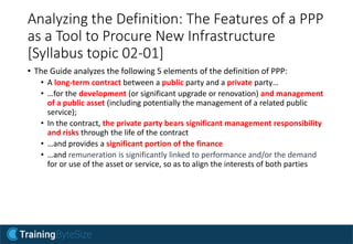 Analyzing the Definition: The Features of a PPP
as a Tool to Procure New Infrastructure
[Syllabus topic 02-01]
• The Guide analyzes the following 5 elements of the definition of PPP:
• A long-term contract between a public party and a private party…
• …for the development (or significant upgrade or renovation) and management
of a public asset (including potentially the management of a related public
service);
• In the contract, the private party bears significant management responsibility
and risks through the life of the contract
• …and provides a significant portion of the finance
• …and remuneration is significantly linked to performance and/or the demand
for or use of the asset or service, so as to align the interests of both parties
 